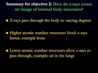 Summary for objective 2: How do x-rays create
an image of internal body structures?
 X-rays pass through the body to varying degrees
 Higher atomic number structures block x-rays
better, example bone
 Lower atomic number structures allow x-rays to
pass through, example: air in the lungs
 
