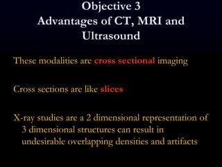 Objective 3
Advantages of CT, MRI and
Ultrasound
These modalities are cross sectional imaging
Cross sections are like slices
X-ray studies are a 2 dimensional representation of
3 dimensional structures can result in
undesirable overlapping densities and artifacts
 