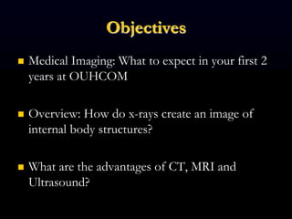 Objectives
 Medical Imaging: What to expect in your first 2
years at OUHCOM
 Overview: How do x-rays create an image of
internal body structures?
 What are the advantages of CT, MRI and
Ultrasound?
 