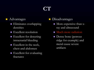 CT
 Advantages
 Eliminates overlapping
densities
 Excellent resolution
 Excellent for detecting
intracranial bleeding
 Excellent in the neck,
chest and abdomen
 Excellent for evaluating
fractures
 Disadvantages
 More expensive than x-
ray and ultrasound
 Much more radiation
 Dense bone (petrous
ridge for example) and
metal cause severe
artifacts
 