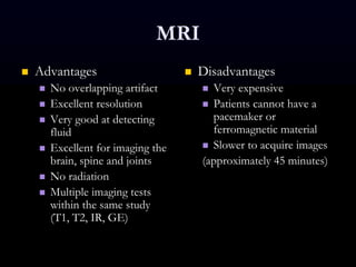 MRI
 Advantages
 No overlapping artifact
 Excellent resolution
 Very good at detecting
fluid
 Excellent for imaging the
brain, spine and joints
 No radiation
 Multiple imaging tests
within the same study
(T1, T2, IR, GE)
 Disadvantages
 Very expensive
 Patients cannot have a
pacemaker or
ferromagnetic material
 Slower to acquire images
(approximately 45 minutes)
 