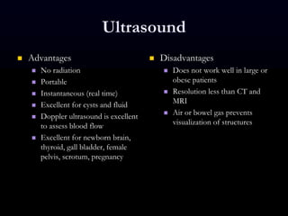Ultrasound
 Advantages
 No radiation
 Portable
 Instantaneous (real time)
 Excellent for cysts and fluid
 Doppler ultrasound is excellent
to assess blood flow
 Excellent for newborn brain,
thyroid, gall bladder, female
pelvis, scrotum, pregnancy
 Disadvantages
 Does not work well in large or
obese patients
 Resolution less than CT and
MRI
 Air or bowel gas prevents
visualization of structures
 