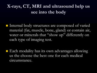 X-rays, CT, MRI and ultrasound help us
see into the body
 Internal body structures are composed of varied
material (fat, muscle, bone, gland) or contain air,
water or minerals that “show up” differently on
each type of imaging test.
 Each modality has its own advantages allowing
us the choose the best one for each medical
circumstance.
 