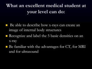 What an excellent medical student at
your level can do:
 Be able to describe how x-rays can create an
image of internal body structures
 Recognize and label the 5 basic densities on an
x-ray
 Be familiar with the advantages for CT, for MRI
and for ultrasound
 