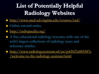 List of Potentially Helpful
Radiology Websites
 http://www.med-ed.virginia.edu/courses/rad/
 Online tutorial series.
 http://radiopaedia.org/
 A free educational radiology resource with one of the
web's largest collections of radiology cases and
reference articles.
 http://www.radiologyassistant.nl/en/p42023a885587e
/welcome-to-the-radiology-assistant.html
 