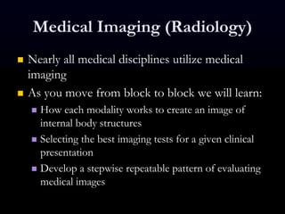 Medical Imaging (Radiology)
 Nearly all medical disciplines utilize medical
imaging
 As you move from block to block we will learn:
 How each modality works to create an image of
internal body structures
 Selecting the best imaging tests for a given clinical
presentation
 Develop a stepwise repeatable pattern of evaluating
medical images
 
