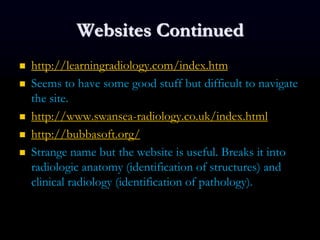 Websites Continued
 http://learningradiology.com/index.htm
 Seems to have some good stuff but difficult to navigate
the site.
 http://www.swansea-radiology.co.uk/index.html
 http://bubbasoft.org/
 Strange name but the website is useful. Breaks it into
radiologic anatomy (identification of structures) and
clinical radiology (identification of pathology).
 