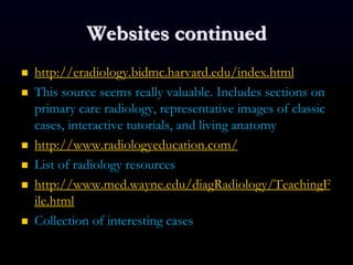 Websites continued
 http://eradiology.bidmc.harvard.edu/index.html
 This source seems really valuable. Includes sections on
primary care radiology, representative images of classic
cases, interactive tutorials, and living anatomy
 http://www.radiologyeducation.com/
 List of radiology resources
 http://www.med.wayne.edu/diagRadiology/TeachingF
ile.html
 Collection of interesting cases
 