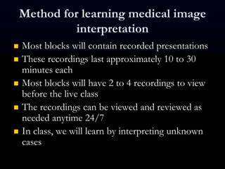 Method for learning medical image
interpretation
 Most blocks will contain recorded presentations
 These recordings last approximately 10 to 30
minutes each
 Most blocks will have 2 to 4 recordings to view
before the live class
 The recordings can be viewed and reviewed as
needed anytime 24/7
 In class, we will learn by interpreting unknown
cases
 