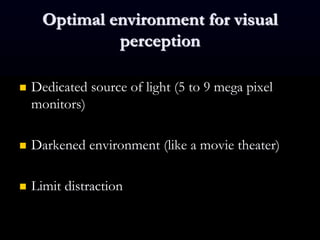Optimal environment for visual
perception
 Dedicated source of light (5 to 9 mega pixel
monitors)
 Darkened environment (like a movie theater)
 Limit distraction
 