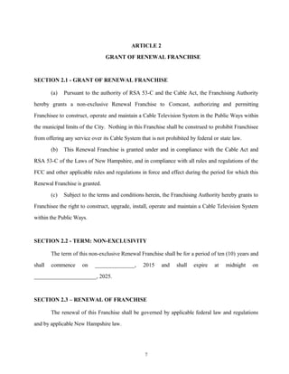 ARTICLE 2
GRANT OF RENEWAL FRANCHISE
SECTION 2.1 - GRANT OF RENEWAL FRANCHISE
(a) Pursuant to the authority of RSA 53-C and the Cable Act, the Franchising Authority
hereby grants a non-exclusive Renewal Franchise to Comcast, authorizing and permitting
Franchisee to construct, operate and maintain a Cable Television System in the Public Ways within
the municipal limits of the City. Nothing in this Franchise shall be construed to prohibit Franchisee
from offering any service over its Cable System that is not prohibited by federal or state law.
(b) This Renewal Franchise is granted under and in compliance with the Cable Act and
RSA 53-C of the Laws of New Hampshire, and in compliance with all rules and regulations of the
FCC and other applicable rules and regulations in force and effect during the period for which this
Renewal Franchise is granted.
(c) Subject to the terms and conditions herein, the Franchising Authority hereby grants to
Franchisee the right to construct, upgrade, install, operate and maintain a Cable Television System
within the Public Ways.
SECTION 2.2 - TERM: NON-EXCLUSIVITY
The term of this non-exclusive Renewal Franchise shall be for a period of ten (10) years and
shall commence on ______________, 2015 and shall expire at midnight on
______________________, 2025.
SECTION 2.3 – RENEWAL OF FRANCHISE
The renewal of this Franchise shall be governed by applicable federal law and regulations
and by applicable New Hampshire law.
7
 