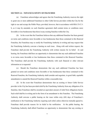 SECTION 2.4 – NON-EXCLUSIVITY OF FRANCHISE
(a) Franchisee acknowledges and agrees that the Franchising Authority reserves the right
to grant one or more additional Franchises to other Cable Service providers within the City for the
right to use and occupy the Public Ways, provided, however, that in accordance with RSA 53-C:3-
b, as it may be amended, no such franchise agreement shall contain terms or conditions more
favorable or less burdensome than those in any existing franchise within the City.
(b) In the event that the Franchisee believes that any additional franchise has been granted
on terms and conditions more favorable or less burdensome than those contained in this Renewal
Franchise, the Franchisee may so notify the Franchising Authority in writing and may request that
the Franchising Authority convene a hearing on such issue. Along with said written request, the
Franchisee shall provide the Franchising Authority with written reasons for its belief. At said
hearing, the Franchisee shall have an opportunity to demonstrate that any such additional Franchise
is on terms more favorable or less burdensome than those contained in this Renewal Franchise.
The Franchisee shall provide the Franchising Authority with such financial or other relevant
information as is requested.
(c) Should the Franchisee demonstrate that any such additional Franchise has been
granted on terms and conditions more favorable or less burdensome than those contained in this
Renewal Franchise, the Franchising Authority shall consider and negotiate, in good faith, equitable
amendments to amend this Renewal Franchise within a reasonable time.
(d) In the event that Franchisee demonstrates that an existing or future Cable Service
provider in the City has been provided relief by the Franchising Authority from any obligation of its
franchise, then Franchisee shall be awarded an equivalent amount of relief from obligations herein.
Such relief shall be in writing and in the form of an amendment to this Franchise. The Franchising
Authority shall convene a public hearing on the issue within sixty (60) days of Franchisee’s
notification to the Franchising Authority requiring such relief, unless otherwise mutually agreed to.
Franchisee shall provide reasons for its belief in the notification. At the public hearing, the
Franchising Authority shall afford Franchisee an opportunity to demonstrate that any existing or
8
 