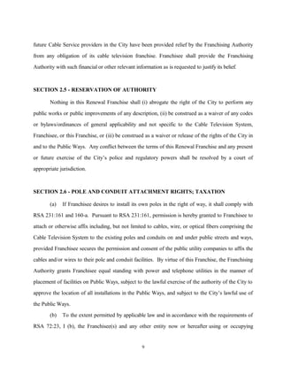 future Cable Service providers in the City have been provided relief by the Franchising Authority
from any obligation of its cable television franchise. Franchisee shall provide the Franchising
Authority with such financial or other relevant information as is requested to justify its belief.
SECTION 2.5 - RESERVATION OF AUTHORITY
Nothing in this Renewal Franchise shall (i) abrogate the right of the City to perform any
public works or public improvements of any description, (ii) be construed as a waiver of any codes
or bylaws/ordinances of general applicability and not specific to the Cable Television System,
Franchisee, or this Franchise, or (iii) be construed as a waiver or release of the rights of the City in
and to the Public Ways. Any conflict between the terms of this Renewal Franchise and any present
or future exercise of the City’s police and regulatory powers shall be resolved by a court of
appropriate jurisdiction.
SECTION 2.6 - POLE AND CONDUIT ATTACHMENT RIGHTS; TAXATION
(a) If Franchisee desires to install its own poles in the right of way, it shall comply with
RSA 231:161 and 160-a. Pursuant to RSA 231:161, permission is hereby granted to Franchisee to
attach or otherwise affix including, but not limited to cables, wire, or optical fibers comprising the
Cable Television System to the existing poles and conduits on and under public streets and ways,
provided Franchisee secures the permission and consent of the public utility companies to affix the
cables and/or wires to their pole and conduit facilities. By virtue of this Franchise, the Franchising
Authority grants Franchisee equal standing with power and telephone utilities in the manner of
placement of facilities on Public Ways, subject to the lawful exercise of the authority of the City to
approve the location of all installations in the Public Ways, and subject to the City’s lawful use of
the Public Ways.
(b) To the extent permitted by applicable law and in accordance with the requirements of
RSA 72:23, I (b), the Franchisee(s) and any other entity now or hereafter using or occupying
9
 