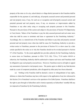property of the state or of a city, school district or village district pursuant to this Franchise shall be
responsible for the payment of, and shall pay, all properly assessed current and potential personal
and real property taxes, if any, for such use or occupation and all properly assessed current and
potential personal and real property taxes, if any, on structures or improvements added by
Franchisee or any other entity using or occupying such property pursuant to this Franchise.
Pursuant to the provisions of this section and subject to the provisions of Section 9.8 (Opportunity
to Cure) herein, “failure of the Franchisee to pay the duly assessed personal and real estate taxes
when due shall be cause to terminate said lease or agreement by the Franchising Authority.”
Accordingly, this is a material term of the Franchise and failure to pay duly and properly assessed
personal and real property taxes when due shall be cause for Franchising Authority to provide a
written notice to Franchisee, pursuant to the provisions of Section 9.8, to show cause by a date
certain specified in the notice as to why this Franchise should not be revoked pursuant to Section
9.7 of the Franchise. To the extent applicable law provides authority for the Franchising Authority
to assess taxes on Franchisee, pursuant to RSA 72:23, I(b), 72:8-a, 73:10 and/or 48-B:4 or
otherwise, the Franchising Authority shall be authorized to impose such taxes and Franchisee shall
be obligated to pay such properly assessed taxes. However, Franchisee reserves all rights to appeal
any assessment of personal or real property taxes. The parties agree to abide by any final decision
made by a court of competent jurisdiction, after all appeals by either party have been exhausted.
(c) Nothing in this Franchise shall be deemed a waiver or relinquishment of any rights,
defenses or claims that Franchisee may have with respect to the application of any law referenced in
this Section 2.6 to Franchisee’s services or the operation of its Cable System. Franchisee shall have
the right to pass through to Subscribers and to itemize separately on Subscribers’ monthly bills any
tax imposed on Franchisee by the Franchising Authority.
ARTICLE 3
SYSTEM SPECIFICATIONS AND CONSTRUCTION
10
 