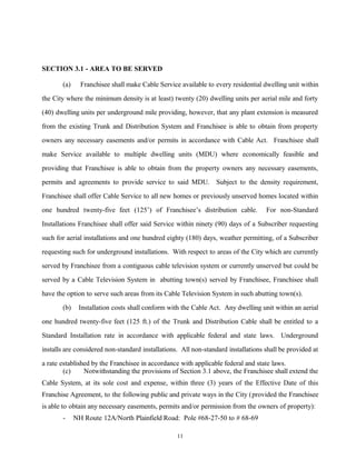 SECTION 3.1 - AREA TO BE SERVED
(a) Franchisee shall make Cable Service available to every residential dwelling unit within
the City where the minimum density is at least) twenty (20) dwelling units per aerial mile and forty
(40) dwelling units per underground mile providing, however, that any plant extension is measured
from the existing Trunk and Distribution System and Franchisee is able to obtain from property
owners any necessary easements and/or permits in accordance with Cable Act. Franchisee shall
make Service available to multiple dwelling units (MDU) where economically feasible and
providing that Franchisee is able to obtain from the property owners any necessary easements,
permits and agreements to provide service to said MDU. Subject to the density requirement,
Franchisee shall offer Cable Service to all new homes or previously unserved homes located within
one hundred twenty-five feet (125’) of Franchisee’s distribution cable. For non-Standard
Installations Franchisee shall offer said Service within ninety (90) days of a Subscriber requesting
such for aerial installations and one hundred eighty (180) days, weather permitting, of a Subscriber
requesting such for underground installations. With respect to areas of the City which are currently
served by Franchisee from a contiguous cable television system or currently unserved but could be
served by a Cable Television System in abutting town(s) served by Franchisee, Franchisee shall
have the option to serve such areas from its Cable Television System in such abutting town(s).
(b) Installation costs shall conform with the Cable Act. Any dwelling unit within an aerial
one hundred twenty-five feet (125 ft.) of the Trunk and Distribution Cable shall be entitled to a
Standard Installation rate in accordance with applicable federal and state laws. Underground
installs are considered non-standard installations. All non-standard installations shall be provided at
a rate established by the Franchisee in accordance with applicable federal and state laws.
(c) Notwithstanding the provisions of Section 3.1 above, the Franchisee shall extend the
Cable System, at its sole cost and expense, within three (3) years of the Effective Date of this
Franchise Agreement, to the following public and private ways in the City (provided the Franchisee
is able to obtain any necessary easements, permits and/or permission from the owners of property):
- NH Route 12A/North Plainfield Road: Pole #68-27-50 to # 68-69
11
 