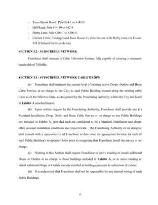 - Trues Brook Road: Pole #14-1 to #14-59
- Hall Road: Pole #14-19 to #42-8
- Derby Lane: Pole #200-1 to #200-5;
- Chelsea Circle: Underground from House #1 (intersection with Derby Lane) to House
#24 (Chelsea Circle cul-de-sac)
SECTION 3.2 - SUBSCRIBER NETWORK
Franchisee shall maintain a Cable Television System, fully capable of carrying a minimum
bandwidth of 750MHz.
SECTION 3.3 - SUBSCRIBER NETWORK CABLE DROPS
(a) Franchisee shall maintain the current level of existing active Drops, Outlets and Basic
Cable Service, at no charge to the City, to each Public Building located along the existing cable
route as of the Effective Date, as designated by the Franchising Authority within the City and listed
in Exhibit A attached hereto.
(b) Upon written request by the Franchising Authority, Franchisee shall provide one (1)
Standard Installation, Drop, Outlet and Basic Cable Service at no charge to any Public Buildings
not included in Exhibit A, provided such are considered to be a Standard Installation and absent
other unusual installation conditions and requirements. The Franchising Authority or its designee
shall consult with a representative of Franchisee to determine the appropriate location for each of
such Public Building’s respective Outlet prior to requesting that Franchisee install the service at no
charge.
(c) Nothing in this Section shall require Franchisee to move existing or install additional
Drops or Outlets at no charge to those buildings included in Exhibit A, or to move existing or
install additional Drops or Outlets already installed in buildings pursuant to subsection (b) above.
(d) It is understood that Franchisee shall not be responsible for any internal wiring of such
Public Buildings.
12
 