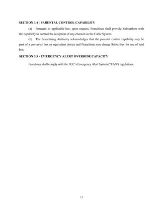 SECTION 3.4 - PARENTAL CONTROL CAPABILITY
(a) Pursuant to applicable law, upon request, Franchisee shall provide Subscribers with
the capability to control the reception of any channel on the Cable System.
(b) The Franchising Authority acknowledges that the parental control capability may be
part of a converter box or equivalent device and Franchisee may charge Subscriber for use of said
box.
SECTION 3.5 - EMERGENCY ALERT OVERRIDE CAPACITY
Franchisee shall comply with the FCC’s Emergency Alert System (“EAS”) regulations.
13
 