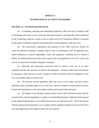 ARTICLE 4
TECHNOLOGICAL & SAFETY STANDARDS
SECTION 4.1 - SYSTEM MAINTENANCE
(a) In installing, operating and maintaining equipment, cable and wires, Franchisee shall
avoid damage and injury to trees, structures and improvements in and along the routes authorized
by the Franchising Authority, except as may be approved by the Franchising Authority if required
for the proper installation, operation and maintenance of such equipment, cable and wires.
(b) The construction, maintenance and operation of the Cable Television System for
which this Renewal Franchise is granted shall be done in conformance with all applicable laws,
bylaws/ordinances of general applicability, codes and regulations, including but not limited to
OSHA, the National Electrical Safety Code, and the rules and regulations of the FCC as the same
exist or as same may be hereafter changed or amended.
(c) Operating and maintenance personnel shall be trained in the use of all safety
equipment and the safe operation of vehicles and equipment. Franchisee shall install and maintain
its equipment, cable and wires in such a manner as shall not interfere with any installations of the
City or any public utility serving the City.
(d) All structures and all equipment, cable and wires in, over, under, and upon streets,
sidewalks, alleys, and public rights of way of the City, wherever situated or located shall at all times
be kept and maintained in a safe and suitable condition and in good order and repair.
(e) The Signal of any broadcast station carried on the Cable Television System shall be
carried without material degradation in quality at all subscribing locations within the limits imposed
by the technical specifications of the Cable System and as set forth by the FCC. The Cable System
shall be operated and maintained so as to comply with the technical standards set forth in the FCC's
rules and regulations as they apply to cable television systems.
14
 