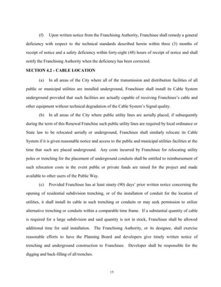 (f) Upon written notice from the Franchising Authority, Franchisee shall remedy a general
deficiency with respect to the technical standards described herein within three (3) months of
receipt of notice and a safety deficiency within forty-eight (48) hours of receipt of notice and shall
notify the Franchising Authority when the deficiency has been corrected.
SECTION 4.2 - CABLE LOCATION
(a) In all areas of the City where all of the transmission and distribution facilities of all
public or municipal utilities are installed underground, Franchisee shall install its Cable System
underground provided that such facilities are actually capable of receiving Franchisee’s cable and
other equipment without technical degradation of the Cable System’s Signal quality.
(b) In all areas of the City where public utility lines are aerially placed, if subsequently
during the term of this Renewal Franchise such public utility lines are required by local ordinance or
State law to be relocated aerially or underground, Franchisee shall similarly relocate its Cable
System if it is given reasonable notice and access to the public and municipal utilities facilities at the
time that such are placed underground. Any costs incurred by Franchisee for relocating utility
poles or trenching for the placement of underground conduits shall be entitled to reimbursement of
such relocation costs in the event public or private funds are raised for the project and made
available to other users of the Public Way.
(c) Provided Franchisee has at least ninety (90) days’ prior written notice concerning the
opening of residential subdivision trenching, or of the installation of conduit for the location of
utilities, it shall install its cable in such trenching or conduits or may seek permission to utilize
alternative trenching or conduits within a comparable time frame. If a substantial quantity of cable
is required for a large subdivision and said quantity is not in stock, Franchisee shall be allowed
additional time for said installation. The Franchising Authority, or its designee, shall exercise
reasonable efforts to have the Planning Board and developers give timely written notice of
trenching and underground construction to Franchisee. Developer shall be responsible for the
digging and back-filling of all trenches.
15
 