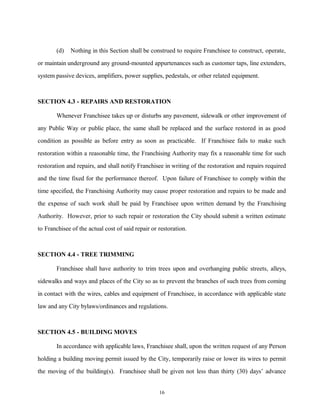 (d) Nothing in this Section shall be construed to require Franchisee to construct, operate,
or maintain underground any ground-mounted appurtenances such as customer taps, line extenders,
system passive devices, amplifiers, power supplies, pedestals, or other related equipment.
SECTION 4.3 - REPAIRS AND RESTORATION
Whenever Franchisee takes up or disturbs any pavement, sidewalk or other improvement of
any Public Way or public place, the same shall be replaced and the surface restored in as good
condition as possible as before entry as soon as practicable. If Franchisee fails to make such
restoration within a reasonable time, the Franchising Authority may fix a reasonable time for such
restoration and repairs, and shall notify Franchisee in writing of the restoration and repairs required
and the time fixed for the performance thereof. Upon failure of Franchisee to comply within the
time specified, the Franchising Authority may cause proper restoration and repairs to be made and
the expense of such work shall be paid by Franchisee upon written demand by the Franchising
Authority. However, prior to such repair or restoration the City should submit a written estimate
to Franchisee of the actual cost of said repair or restoration.
SECTION 4.4 - TREE TRIMMING
Franchisee shall have authority to trim trees upon and overhanging public streets, alleys,
sidewalks and ways and places of the City so as to prevent the branches of such trees from coming
in contact with the wires, cables and equipment of Franchisee, in accordance with applicable state
law and any City bylaws/ordinances and regulations.
SECTION 4.5 - BUILDING MOVES
In accordance with applicable laws, Franchisee shall, upon the written request of any Person
holding a building moving permit issued by the City, temporarily raise or lower its wires to permit
the moving of the building(s). Franchisee shall be given not less than thirty (30) days’ advance
16
 