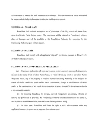 written notice to arrange for such temporary wire changes. The cost to raise or lower wires shall
be borne exclusively by the Person(s) holding the building move permit.
SECTION 4.6 – PLANT MAPS
Franchisee shall maintain a complete set of plant maps of the City, which will show those
areas in which its Cable System exists. The plant maps will be retained at Franchisee’s primary
place of business and will be available to the Franchising Authority for inspection by the
Franchising Authority upon written request.
SECTION 4.7 - DIG SAFE
Franchisee shall comply with all applicable “dig safe” provisions, pursuant to RSA 374:51
of the New Hampshire Laws.
SECTION 4.8 - DISCONNECTION AND RELOCATION
(a) Franchisee shall, at its sole cost and expense, protect, support, temporarily disconnect,
relocate in the same street, or other Public Ways, or remove from any street or any other Public
Ways and places, any of its property as required by the Franchising Authority or its designee by
reason of traffic conditions, public safety, street construction, change or establishment of street
grade, or the construction of any public improvement or structure by any City department acting in
a governmental capacity.
(b) In requiring Franchisee to protect, support, temporarily disconnect, relocate or
remove any portion of its property, the Franchising Authority shall treat Franchisee the same as,
and require no more of Franchisee, than any other similarly situated utility.
(c) In either case, Franchisee shall have the right to seek reimbursement under any
applicable insurance or government program for reimbursement.
17
 