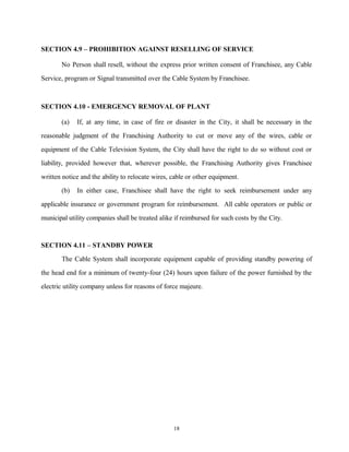 SECTION 4.9 – PROHIBITION AGAINST RESELLING OF SERVICE
No Person shall resell, without the express prior written consent of Franchisee, any Cable
Service, program or Signal transmitted over the Cable System by Franchisee.
SECTION 4.10 - EMERGENCY REMOVAL OF PLANT
(a) If, at any time, in case of fire or disaster in the City, it shall be necessary in the
reasonable judgment of the Franchising Authority to cut or move any of the wires, cable or
equipment of the Cable Television System, the City shall have the right to do so without cost or
liability, provided however that, wherever possible, the Franchising Authority gives Franchisee
written notice and the ability to relocate wires, cable or other equipment.
(b) In either case, Franchisee shall have the right to seek reimbursement under any
applicable insurance or government program for reimbursement. All cable operators or public or
municipal utility companies shall be treated alike if reimbursed for such costs by the City.
SECTION 4.11 – STANDBY POWER
The Cable System shall incorporate equipment capable of providing standby powering of
the head end for a minimum of twenty-four (24) hours upon failure of the power furnished by the
electric utility company unless for reasons of force majeure.
18
 