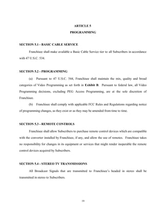 ARTICLE 5
PROGRAMMING
SECTION 5.1 - BASIC CABLE SERVICE
Franchisee shall make available a Basic Cable Service tier to all Subscribers in accordance
with 47 U.S.C. 534.
SECTION 5.2 - PROGRAMMING
(a) Pursuant to 47 U.S.C. 544, Franchisee shall maintain the mix, quality and broad
categories of Video Programming as set forth in Exhibit B. Pursuant to federal law, all Video
Programming decisions, excluding PEG Access Programming, are at the sole discretion of
Franchisee.
(b) Franchisee shall comply with applicable FCC Rules and Regulations regarding notice
of programming changes, as they exist or as they may be amended from time to time.
SECTION 5.3 - REMOTE CONTROLS
Franchisee shall allow Subscribers to purchase remote control devices which are compatible
with the converter installed by Franchisee, if any, and allow the use of remotes. Franchisee takes
no responsibility for changes in its equipment or services that might render inoperable the remote
control devices acquired by Subscribers.
SECTION 5.4 - STEREO TV TRANSMISSIONS
All Broadcast Signals that are transmitted to Franchisee’s headed in stereo shall be
transmitted in stereo to Subscribers.
19
 