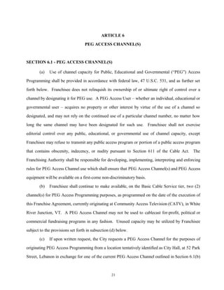 ARTICLE 6
PEG ACCESS CHANNEL(S)
SECTION 6.1 - PEG ACCESS CHANNEL(S)
(a) Use of channel capacity for Public, Educational and Governmental (“PEG”) Access
Programming shall be provided in accordance with federal law, 47 U.S.C. 531, and as further set
forth below. Franchisee does not relinquish its ownership of or ultimate right of control over a
channel by designating it for PEG use. A PEG Access User – whether an individual, educational or
governmental user – acquires no property or other interest by virtue of the use of a channel so
designated, and may not rely on the continued use of a particular channel number, no matter how
long the same channel may have been designated for such use. Franchisee shall not exercise
editorial control over any public, educational, or governmental use of channel capacity, except
Franchisee may refuse to transmit any public access program or portion of a public access program
that contains obscenity, indecency, or nudity pursuant to Section 611 of the Cable Act. The
Franchising Authority shall be responsible for developing, implementing, interpreting and enforcing
rules for PEG Access Channel use which shall ensure that PEG Access Channel(s) and PEG Access
equipment will be available on a first-come non-discriminatory basis.
(b) Franchisee shall continue to make available, on the Basic Cable Service tier, two (2)
channel(s) for PEG Access Programming purposes, as programmed on the date of the execution of
this Franchise Agreement, currently originating at Community Access Television (CATV), in White
River Junction, VT. A PEG Access Channel may not be used to cablecast for-profit, political or
commercial fundraising programs in any fashion. Unused capacity may be utilized by Franchisee
subject to the provisions set forth in subsection (d) below.
(c) If upon written request, the City requests a PEG Access Channel for the purposes of
originating PEG Access Programming from a location tentatively identified as City Hall, at 52 Park
Street, Lebanon in exchange for one of the current PEG Access Channel outlined in Section 6.1(b)
21
 