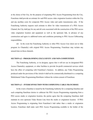 at the choice of the City, for the purpose of originating PEG Access Programming from the City,
Franchisee shall provide an estimate for said PEG access video origination location within the City
and any ancillary costs for composite PEG Access video and audio transmissions only. If the
Franchising Authority requests such estimate to allow for video transmission of a PEG Access
Channel, the City shall pay for any and all costs associated with the construction of the PEG access
video origination location and equipment as well as the upstream link, in advance of any
construction and agree to additional terms and conditions pertaining to PEG Access Cablecasting
responsibilities.
(d) In the event the Franchising Authority or other PEG Access User elects not to fully
program its Channel(s) with original PEG Access Programming, Franchisee may reclaim any
unused time on those channels.
SECTION 6.2 - PROGRAMMING EXCLUSIVITY AND NON-COMPETITION
The Franchising Authority, or its designee, agrees that it will not use its designated PEG
Access Channel(s), equipment, or other facilities to provide for-profit commercial services which
have the effect of competing with Franchisee’s business. In addition, any Video Programming
produced under the provisions of this Article 6 shall not be commercially distributed to a competing
Multichannel Video Programming Distributor without the written consent of Franchisee.
SECTION 6.3 – INTERCONNECTION WITH COMPETING CABLE FRANCHISEE
In the event a franchise is issued by the Franchising Authority for a competing franchise and
such competing franchisee desires to cablecast the PEG Access Programming originating from a
PEG access studio or origination location, the parties agree that the competing franchisee shall
maintain its own upstream Video Return Line from the studio or origination location. If PEG
Access Programming is originating from Franchisee’s hub rather than a studio or origination
location, Franchisee shall make such PEG Access Programming available to the holder of the
22
 