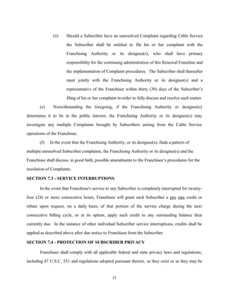 (ii) Should a Subscriber have an unresolved Complaint regarding Cable Service
the Subscriber shall be entitled to file his or her complaint with the
Franchising Authority or its designee(s), who shall have primary
responsibility for the continuing administration of this Renewal Franchise and
the implementation of Complaint procedures. The Subscriber shall thereafter
meet jointly with the Franchising Authority or its designee(s) and a
representative of the Franchisee within thirty (30) days of the Subscriber’s
filing of his or her complaint in order to fully discuss and resolve such matter.
(e) Notwithstanding the foregoing, if the Franchising Authority or designee(s)
determines it to be in the public interest, the Franchising Authority or its designee(s) may
investigate any multiple Complaints brought by Subscribers arising from the Cable Service
operations of the Franchisee.
(f) In the event that the Franchising Authority, or its designee(s), finds a pattern of
multiple unresolved Subscriber complaints, the Franchising Authority or its designee(s) and the
Franchisee shall discuss, in good faith, possible amendments to the Franchisee’s procedures for the
resolution of Complaints.
SECTION 7.3 - SERVICE INTERRUPTIONS
In the event that Franchisee's service to any Subscriber is completely interrupted for twenty-
four (24) or more consecutive hours, Franchisee will grant such Subscriber a pro rata credit or
rebate upon request, on a daily basis, of that portion of the service charge during the next
consecutive billing cycle, or at its option, apply such credit to any outstanding balance then
currently due. In the instance of other individual Subscriber service interruptions, credits shall be
applied as described above after due notice to Franchisee from the Subscriber.
SECTION 7.4 - PROTECTION OF SUBSCRIBER PRIVACY
Franchisee shall comply with all applicable federal and state privacy laws and regulations,
including 47 U.S.C. 551 and regulations adopted pursuant thereto, as they exist or as they may be
25
 