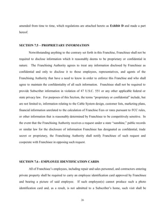 amended from time to time, which regulations are attached hereto as Exhibit D and made a part
hereof.
SECTION 7.5 – PROPRIETARY INFORMATION
Notwithstanding anything to the contrary set forth in this Franchise, Franchisee shall not be
required to disclose information which it reasonably deems to be proprietary or confidential in
nature. The Franchising Authority agrees to treat any information disclosed by Franchisee as
confidential and only to disclose it to those employees, representatives, and agents of the
Franchising Authority that have a need to know in order to enforce this Franchise and who shall
agree to maintain the confidentiality of all such information. Franchisee shall not be required to
provide Subscriber information in violation of 47 U.S.C. 551 or any other applicable federal or
state privacy law. For purposes of this Section, the terms “proprietary or confidential” include, but
are not limited to, information relating to the Cable System design, customer lists, marketing plans,
financial information unrelated to the calculation of Franchise Fees or rates pursuant to FCC rules,
or other information that is reasonably determined by Franchisee to be competitively sensitive. In
the event that the Franchising Authority receives a request under a state “sunshine,” public records
or similar law for the disclosure of information Franchisee has designated as confidential, trade
secret or proprietary, the Franchising Authority shall notify Franchisee of such request and
cooperate with Franchisee in opposing such request.
SECTION 7.6 - EMPLOYEE IDENTIFICATION CARDS
All of Franchisee’s employees, including repair and sales personnel, and contractors entering
private property shall be required to carry an employee identification card approved by Franchisee
and bearing a picture of said employee. If such employee(s) cannot produce such a photo
identification card and, as a result, is not admitted to a Subscriber’s home, such visit shall be
26
 