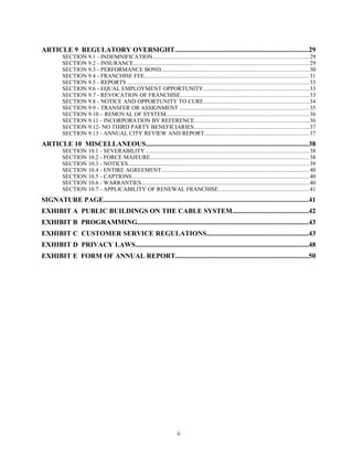 ARTICLE 9 REGULATORY OVERSIGHT.............................................................................29
SECTION 9.1 - INDEMNIFICATION......................................................................................................29
SECTION 9.2 - INSURANCE...................................................................................................................29
SECTION 9.3 - PERFORMANCE BOND.................................................................................................30
SECTION 9.4 - FRANCHISE FEE............................................................................................................31
SECTION 9.5 - REPORTS .......................................................................................................................33
SECTION 9.6 - EQUAL EMPLOYMENT OPPORTUNITY.....................................................................33
SECTION 9.7 - REVOCATION OF FRANCHISE....................................................................................33
SECTION 9.8 - NOTICE AND OPPORTUNITY TO CURE.....................................................................34
SECTION 9.9 - TRANSFER OR ASSIGNMENT .....................................................................................35
SECTION 9.10 – REMOVAL OF SYSTEM..............................................................................................36
SECTION 9.11 - INCORPORATION BY REFERENCE...........................................................................36
SECTION 9.12- NO THIRD PARTY BENEFICIARIES...........................................................................37
SECTION 9.13 - ANNUAL CITY REVIEW AND REPORT.....................................................................37
ARTICLE 10 MISCELLANEOUS..............................................................................................38
SECTION 10.1 - SEVERABILITY...........................................................................................................38
SECTION 10.2 - FORCE MAJEURE........................................................................................................38
SECTION 10.3 - NOTICES......................................................................................................................39
SECTION 10.4 - ENTIRE AGREEMENT.................................................................................................40
SECTION 10.5 - CAPTIONS....................................................................................................................40
SECTION 10.6 - WARRANTIES..............................................................................................................40
SECTION 10.7 - APPLICABILITY OF RENEWAL FRANCHISE...........................................................41
SIGNATURE PAGE......................................................................................................................41
EXHIBIT A PUBLIC BUILDINGS ON THE CABLE SYSTEM............................................42
EXHIBIT B PROGRAMMING...................................................................................................43
EXHIBIT C CUSTOMER SERVICE REGULATIONS...........................................................43
EXHIBIT D PRIVACY LAWS....................................................................................................48
EXHIBIT E FORM OF ANNUAL REPORT.............................................................................50
ii
 