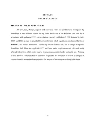 ARTICLE 8
PRICES & CHARGES
SECTION 8.1 - PRICES AND CHARGES
All rates, fees, charges, deposits and associated terms and conditions to be imposed by
Franchisee or any affiliated Person for any Cable Service as of the Effective Date shall be in
accordance with applicable FCC’s rate regulations currently codified at 47 CFR Sections 76.1602,
1603, and 1619, as may be amended from time to time, which regulations are attached hereto as
Exhibit C and made a part hereof. Before any new or modified rate, fee, or charge is imposed,
Franchisee shall follow the applicable FCC and State notice requirements and rules and notify
affected Subscribers, which notice may be by any means permitted under applicable law. Nothing
in this Renewal Franchise shall be construed to prohibit the reduction or waiver of charges in
conjunction with promotional campaigns for the purpose of attracting or retaining Subscribers.
28
 
