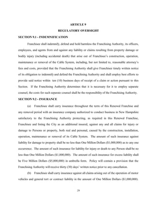 ARTICLE 9
REGULATORY OVERSIGHT
SECTION 9.1 - INDEMNIFICATION
Franchisee shall indemnify, defend and hold harmless the Franchising Authority, its officers,
employees, and agents from and against any liability or claims resulting from property damage or
bodily injury (including accidental death) that arise out of Franchisee’s construction, operation,
maintenance or removal of the Cable System, including, but not limited to, reasonable attorney’s
fees and costs, provided that the Franchising Authority shall give Franchisee timely written notice
of its obligation to indemnify and defend the Franchising Authority and shall employ best efforts to
provide said notice within ten (10) business days of receipt of a claim or action pursuant to this
Section. If the Franchising Authority determines that it is necessary for it to employ separate
counsel, the costs for such separate counsel shall be the responsibility of the Franchising Authority.
SECTION 9.2 - INSURANCE
(a) Franchisee shall carry insurance throughout the term of this Renewal Franchise and
any removal period with an insurance company authorized to conduct business in New Hampshire
satisfactory to the Franchising Authority protecting, as required in this Renewal Franchise,
Franchisee and listing the City as an additional insured, against any and all claims for injury or
damage to Persons or property, both real and personal, caused by the construction, installation,
operation, maintenance or removal of its Cable System. The amount of such insurance against
liability for damage to property shall be no less than One Million Dollars ($1,000,000) as to any one
occurrence. The amount of such insurance for liability for injury or death to any Person shall be no
less than One Million Dollars ($1,000,000). The amount of such insurance for excess liability shall
be Five Million Dollars ($5,000,000) in umbrella form. Policy will contain a provision that the
Franchising Authority will receive thirty (30) days’ written notice prior to any cancellation.
(b) Franchisee shall carry insurance against all claims arising out of the operation of motor
vehicles and general tort or contract liability in the amount of One Million Dollars ($1,000,000).
29
 
