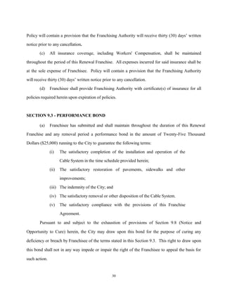 Policy will contain a provision that the Franchising Authority will receive thirty (30) days’ written
notice prior to any cancellation.
(c) All insurance coverage, including Workers' Compensation, shall be maintained
throughout the period of this Renewal Franchise. All expenses incurred for said insurance shall be
at the sole expense of Franchisee. Policy will contain a provision that the Franchising Authority
will receive thirty (30) days’ written notice prior to any cancellation.
(d) Franchisee shall provide Franchising Authority with certificate(s) of insurance for all
policies required herein upon expiration of policies.
SECTION 9.3 - PERFORMANCE BOND
(a) Franchisee has submitted and shall maintain throughout the duration of this Renewal
Franchise and any removal period a performance bond in the amount of Twenty-Five Thousand
Dollars ($25,000) running to the City to guarantee the following terms:
(i) The satisfactory completion of the installation and operation of the
Cable System in the time schedule provided herein;
(ii) The satisfactory restoration of pavements, sidewalks and other
improvements;
(iii) The indemnity of the City; and
(iv) The satisfactory removal or other disposition of the Cable System.
(v) The satisfactory compliance with the provisions of this Franchise
Agreement.
Pursuant to and subject to the exhaustion of provisions of Section 9.8 (Notice and
Opportunity to Cure) herein, the City may draw upon this bond for the purpose of curing any
deficiency or breach by Franchisee of the terms stated in this Section 9.3. This right to draw upon
this bond shall not in any way impede or impair the right of the Franchisee to appeal the basis for
such action.
30
 