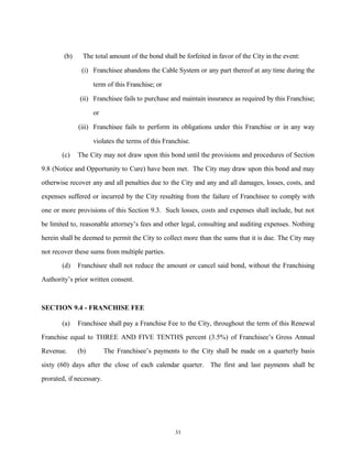 (b) The total amount of the bond shall be forfeited in favor of the City in the event:
(i) Franchisee abandons the Cable System or any part thereof at any time during the
term of this Franchise; or
(ii) Franchisee fails to purchase and maintain insurance as required by this Franchise;
or
(iii) Franchisee fails to perform its obligations under this Franchise or in any way
violates the terms of this Franchise.
(c) The City may not draw upon this bond until the provisions and procedures of Section
9.8 (Notice and Opportunity to Cure) have been met. The City may draw upon this bond and may
otherwise recover any and all penalties due to the City and any and all damages, losses, costs, and
expenses suffered or incurred by the City resulting from the failure of Franchisee to comply with
one or more provisions of this Section 9.3. Such losses, costs and expenses shall include, but not
be limited to, reasonable attorney’s fees and other legal, consulting and auditing expenses. Nothing
herein shall be deemed to permit the City to collect more than the sums that it is due. The City may
not recover these sums from multiple parties.
(d) Franchisee shall not reduce the amount or cancel said bond, without the Franchising
Authority’s prior written consent.
SECTION 9.4 - FRANCHISE FEE
(a) Franchisee shall pay a Franchise Fee to the City, throughout the term of this Renewal
Franchise equal to THREE AND FIVE TENTHS percent (3.5%) of Franchisee’s Gross Annual
Revenue. (b) The Franchisee’s payments to the City shall be made on a quarterly basis
sixty (60) days after the close of each calendar quarter. The first and last payments shall be
prorated, if necessary.
31
 