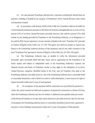 (c) For each payment Franchisee shall provide a statement certifying the factual basis for
payment, including a breakdown by category of Franchisee’s Gross Annual Revenue upon which
such payment is based.
(d) In accordance with Section 622(b) of the Cable Act, Franchisee shall not be liable for
a total financial commitment pursuant to this Renewal Franchise and applicable law in excess of five
percent (5%) of its Gross Annual Revenues; provided, however, that said five percent (5%) shall
include (i) any funding provided by Franchisee to the Franchising Authority, or its designee(s), to
be used for PEG Access operations, (ii) any amounts included in the term “Franchise Fee” pursuant
to Section 622(g)(l) of the Cable Act, 47 USC 542 (g)(1), but shall not include (i) interest due
herein to the Franchising Authority because of late payments; and (ii) any other exclusion to the
term “Franchisee Fee” pursuant to Section 622(g)(2) of the Cable Act, (47 USC 542 (g)(2) .
(e) The Franchising Authority may, as needed to verify the information provided
hereunder, upon reasonable belief and after notice and an opportunity by the Franchisee to be
heard, inspect and subject to independent audit, at the Franchising Authority’s expense, the
financial records and books of Franchisee insofar as they apply to the calculation of (i) Gross
Annual Revenue categories identified herein in the City, and (ii) Franchise Fees paid to the
Franchising Authority; provided, however, that if the Franchising Authority has a reasonable belief
or reasonably should have such a belief of a need to verify information, it must exercise its right to
inspect and audit within one (1) year of such payment.
(f) No acceptance of any payment shall be construed as an accord that the payment is,
in fact, the correct amount nor shall such acceptance of payment be construed as a release of (i) any
claim the Franchising Authority may have for further or additional sums payable under provisions
of this Renewal Franchise or (ii) any other claim whatsoever; provided, however, that if at the time
of acceptance the Franchising authority knows or reasonably should have known that a payment is
incorrect, it must challenge such payment within one (1) year of acceptance of that payment.
32
 