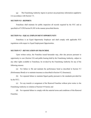 (g) The Franchising Authority Agrees to protect any proprietary information supplied to
it in accordance with Section 7.5.
SECTION 9.5 - REPORTS
Franchisee shall maintain for public inspection all records required by the FCC and as
specified in 47 CFR Section76.305 in the manner prescribed therein.
SECTION 9.6 - EQUAL EMPLOYMENT OPPORTUNITY
Franchisee is an Equal Opportunity Employer and shall comply with applicable FCC
regulations with respect to Equal Employment Opportunities.
SECTION 9.7 - REVOCATION OF FRANCHISE
Upon written notice, the Franchise issued hereunder may, after due process pursuant to
opportunity to cure (Section 9.8) and public hearing held by the Franchising Authority, subject to
any other rights available to Franchisee, be revoked by the Franchising Authority for any of the
following reasons:
(a) For failure to file and maintain the performance bond as described in Section 9.3
(Performance Bond) or to maintain insurance as described in Section 9.2 (Insurance);
(b) For repeated failure to maintain Signal quality pursuant to the standards provided for
by the FCC;
(c) For any transfer or assignment of the Renewal Franchise without prior notice to the
Franchising Authority in violation of Section 9.9 herein; and
(d) For repeated failure to comply with the material terms and conditions of this Renewal
Franchise.
33
 