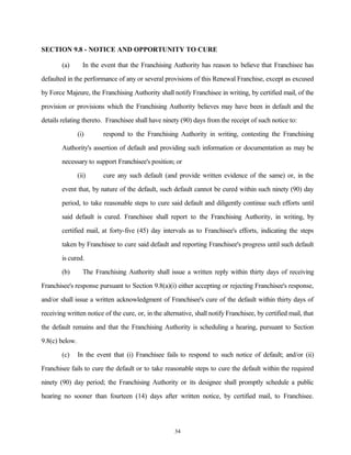 SECTION 9.8 - NOTICE AND OPPORTUNITY TO CURE
(a) In the event that the Franchising Authority has reason to believe that Franchisee has
defaulted in the performance of any or several provisions of this Renewal Franchise, except as excused
by Force Majeure, the Franchising Authority shall notify Franchisee in writing, by certified mail, of the
provision or provisions which the Franchising Authority believes may have been in default and the
details relating thereto. Franchisee shall have ninety (90) days from the receipt of such notice to:
(i) respond to the Franchising Authority in writing, contesting the Franchising
Authority's assertion of default and providing such information or documentation as may be
necessary to support Franchisee's position; or
(ii) cure any such default (and provide written evidence of the same) or, in the
event that, by nature of the default, such default cannot be cured within such ninety (90) day
period, to take reasonable steps to cure said default and diligently continue such efforts until
said default is cured. Franchisee shall report to the Franchising Authority, in writing, by
certified mail, at forty-five (45) day intervals as to Franchisee's efforts, indicating the steps
taken by Franchisee to cure said default and reporting Franchisee's progress until such default
is cured.
(b) The Franchising Authority shall issue a written reply within thirty days of receiving
Franchisee's response pursuant to Section 9.8(a)(i) either accepting or rejecting Franchisee's response,
and/or shall issue a written acknowledgment of Franchisee's cure of the default within thirty days of
receiving written notice of the cure, or, in the alternative, shall notify Franchisee, by certified mail, that
the default remains and that the Franchising Authority is scheduling a hearing, pursuant to Section
9.8(c) below.
(c) In the event that (i) Franchisee fails to respond to such notice of default; and/or (ii)
Franchisee fails to cure the default or to take reasonable steps to cure the default within the required
ninety (90) day period; the Franchising Authority or its designee shall promptly schedule a public
hearing no sooner than fourteen (14) days after written notice, by certified mail, to Franchisee.
34
 