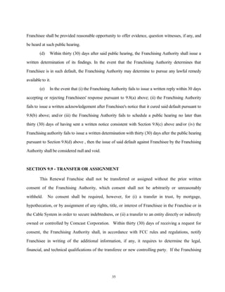 Franchisee shall be provided reasonable opportunity to offer evidence, question witnesses, if any, and
be heard at such public hearing.
(d) Within thirty (30) days after said public hearing, the Franchising Authority shall issue a
written determination of its findings. In the event that the Franchising Authority determines that
Franchisee is in such default, the Franchising Authority may determine to pursue any lawful remedy
available to it.
(e) In the event that (i) the Franchising Authority fails to issue a written reply within 30 days
accepting or rejecting Franchisees' response pursuant to 9.8(a) above; (ii) the Franchising Authority
fails to issue a written acknowledgement after Franchisee's notice that it cured said default pursuant to
9.8(b) above; and/or (iii) the Franchising Authority fails to schedule a public hearing no later than
thirty (30) days of having sent a written notice consistent with Section 9.8(c) above and/or (iv) the
Franchising authority fails to issue a written determination with thirty (30) days after the public hearing
pursuant to Section 9.8(d) above , then the issue of said default against Franchisee by the Franchising
Authority shall be considered null and void.
SECTION 9.9 - TRANSFER OR ASSIGNMENT
This Renewal Franchise shall not be transferred or assigned without the prior written
consent of the Franchising Authority, which consent shall not be arbitrarily or unreasonably
withheld. No consent shall be required, however, for (i) a transfer in trust, by mortgage,
hypothecation, or by assignment of any rights, title, or interest of Franchisee in the Franchise or in
the Cable System in order to secure indebtedness, or (ii) a transfer to an entity directly or indirectly
owned or controlled by Comcast Corporation. Within thirty (30) days of receiving a request for
consent, the Franchising Authority shall, in accordance with FCC rules and regulations, notify
Franchisee in writing of the additional information, if any, it requires to determine the legal,
financial, and technical qualifications of the transferee or new controlling party. If the Franchising
35
 