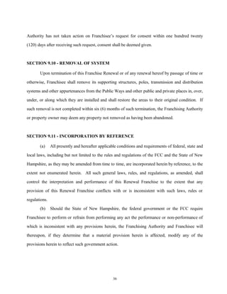 Authority has not taken action on Franchisee’s request for consent within one hundred twenty
(120) days after receiving such request, consent shall be deemed given.
SECTION 9.10 - REMOVAL OF SYSTEM
Upon termination of this Franchise Renewal or of any renewal hereof by passage of time or
otherwise, Franchisee shall remove its supporting structures, poles, transmission and distribution
systems and other appurtenances from the Public Ways and other public and private places in, over,
under, or along which they are installed and shall restore the areas to their original condition. If
such removal is not completed within six (6) months of such termination, the Franchising Authority
or property owner may deem any property not removed as having been abandoned.
SECTION 9.11 - INCORPORATION BY REFERENCE
(a) All presently and hereafter applicable conditions and requirements of federal, state and
local laws, including but not limited to the rules and regulations of the FCC and the State of New
Hampshire, as they may be amended from time to time, are incorporated herein by reference, to the
extent not enumerated herein. All such general laws, rules, and regulations, as amended, shall
control the interpretation and performance of this Renewal Franchise to the extent that any
provision of this Renewal Franchise conflicts with or is inconsistent with such laws, rules or
regulations.
(b) Should the State of New Hampshire, the federal government or the FCC require
Franchisee to perform or refrain from performing any act the performance or non-performance of
which is inconsistent with any provisions herein, the Franchising Authority and Franchisee will
thereupon, if they determine that a material provision herein is affected, modify any of the
provisions herein to reflect such government action.
36
 