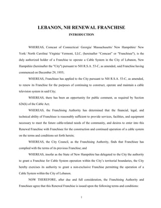 LEBANON, NH RENEWAL FRANCHISE
INTRODUCTION
WHEREAS, Comcast of Connecticut/ Georgia/ Massachusetts/ New Hampshire/ New
York/ North Carolina/ Virginia/ Vermont, LLC, (hereinafter “Comcast” or "Franchisee"), is the
duly authorized holder of a Franchise to operate a Cable System in the City of Lebanon, New
Hampshire (hereinafter the "City") pursuant to NH R.S.A. 53-C, as amended, said Franchise having
commenced on December 29, 1955;
WHEREAS, Franchisee has applied to the City pursuant to NH R.S.A. 53-C, as amended,
to renew its Franchise for the purposes of continuing to construct, operate and maintain a cable
television system in said City;
WHEREAS, there has been an opportunity for public comment, as required by Section
626(h) of the Cable Act;
WHEREAS, the Franchising Authority has determined that the financial, legal, and
technical ability of Franchisee is reasonably sufficient to provide services, facilities, and equipment
necessary to meet the future cable-related needs of the community, and desires to enter into this
Renewal Franchise with Franchisee for the construction and continued operation of a cable system
on the terms and conditions set forth herein;
WHEREAS, the City Council, as the Franchising Authority, finds that Franchisee has
complied with the terms of its previous Franchise; and
WHEREAS, insofar as the State of New Hampshire has delegated to the City the authority
to grant a Franchise for Cable System operation within the City’s territorial boundaries, the City
hereby exercises its authority to grant a non-exclusive Franchise permitting the operation of a
Cable System within the City of Lebanon.
NOW THEREFORE, after due and full consideration, the Franchising Authority and
Franchisee agree that this Renewal Franchise is issued upon the following terms and conditions:
1
 