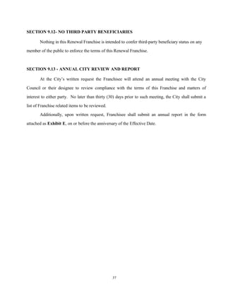 SECTION 9.12- NO THIRD PARTY BENEFICIARIES
Nothing in this Renewal Franchise is intended to confer third-party beneficiary status on any
member of the public to enforce the terms of this Renewal Franchise.
SECTION 9.13 - ANNUAL CITY REVIEW AND REPORT
At the City’s written request the Franchisee will attend an annual meeting with the City
Council or their designee to review compliance with the terms of this Franchise and matters of
interest to either party. No later than thirty (30) days prior to such meeting, the City shall submit a
list of Franchise related items to be reviewed.
Additionally, upon written request, Franchisee shall submit an annual report in the form
attached as Exhibit E, on or before the anniversary of the Effective Date.
37
 