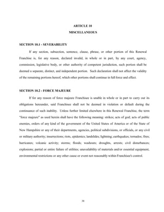ARTICLE 10
MISCELLANEOUS
SECTION 10.1 - SEVERABILITY
If any section, subsection, sentence, clause, phrase, or other portion of this Renewal
Franchise is, for any reason, declared invalid, in whole or in part, by any court, agency,
commission, legislative body, or other authority of competent jurisdiction, such portion shall be
deemed a separate, distinct, and independent portion. Such declaration shall not affect the validity
of the remaining portions hereof, which other portions shall continue in full force and effect.
SECTION 10.2 - FORCE MAJEURE
If for any reason of force majeure Franchisee is unable in whole or in part to carry out its
obligations hereunder, said Franchisee shall not be deemed in violation or default during the
continuance of such inability. Unless further limited elsewhere in this Renewal Franchise, the term
"force majeure" as used herein shall have the following meaning: strikes; acts of god; acts of public
enemies, orders of any kind of the government of the United States of America or of the State of
New Hampshire or any of their departments, agencies, political subdivisions, or officials, or any civil
or military authority; insurrections; riots, epidemics; landslides; lightning; earthquakes; tornados; fires;
hurricanes; volcanic activity; storms; floods; washouts; droughts, arrests; civil disturbances;
explosions; partial or entire failure of utilities; unavailability of materials and/or essential equipment,
environmental restrictions or any other cause or event not reasonably within Franchisee's control.
38
 