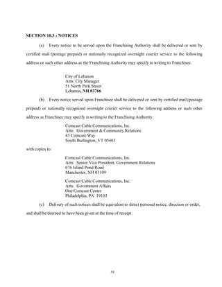 SECTION 10.3 - NOTICES
(a) Every notice to be served upon the Franchising Authority shall be delivered or sent by
certified mail (postage prepaid) or nationally recognized overnight courier service to the following
address or such other address as the Franchising Authority may specify in writing to Franchisee.
City of Lebanon
Attn: City Manager
51 North Park Street
Lebanon, NH 03766
(b) Every notice served upon Franchisee shall be delivered or sent by certified mail (postage
prepaid) or nationally recognized overnight courier service to the following address or such other
address as Franchisee may specify in writing to the Franchising Authority.
Comcast Cable Communications, Inc.
Attn: Government & Community Relations
43 Comcast Way
South Burlington, VT 05403
with copies to:
Comcast Cable Communications, Inc.
Attn: Senior Vice President, Government Relations
676 Island Pond Road
Manchester, NH 03109
Comcast Cable Communications, Inc.
Attn: Government Affairs
One Comcast Center
Philadelphia, PA 19103
(c) Delivery of such notices shall be equivalent to direct personal notice, direction or order,
and shall be deemed to have been given at the time of receipt.
39
 