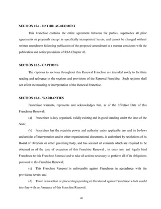 SECTION 10.4 - ENTIRE AGREEMENT
This Franchise contains the entire agreement between the parties, supersedes all prior
agreements or proposals except as specifically incorporated herein, and cannot be changed without
written amendment following publication of the proposed amendment in a manner consistent with the
publication and notice provisions of RSA Chapter 43.
SECTION 10.5 - CAPTIONS
The captions to sections throughout this Renewal Franchise are intended solely to facilitate
reading and reference to the sections and provisions of the Renewal Franchise. Such sections shall
not affect the meaning or interpretation of the Renewal Franchise.
SECTION 10.6 - WARRANTIES
Franchisee warrants, represents and acknowledges that, as of the Effective Date of this
Franchisee Renewal:
(a) Franchisee is duly organized, validly existing and in good standing under the laws of the
State;
(b) Franchisee has the requisite power and authority under applicable law and its by-laws
and articles of incorporation and/or other organizational documents, is authorized by resolutions of its
Board of Directors or other governing body, and has secured all consents which are required to be
obtained as of the date of execution of this Franchise Renewal , to enter into and legally bind
Franchisee to this Franchise Renewal and to take all actions necessary to perform all of its obligations
pursuant to this Franchise Renewal;
(c) This Franchise Renewal is enforceable against Franchisee in accordance with the
provisions herein; and
(d) There is no action or proceedings pending or threatened against Franchisee which would
interfere with performance of this Franchise Renewal.
40
 