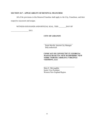 SECTION 10.7 - APPLICABILITY OF RENEWAL FRANCHISE
All of the provisions in this Renewal Franchise shall apply to the City, Franchisee, and their
respective successors and assigns.
WITNESS OUR HANDS AND OFFICIAL SEAL, THIS ________DAY OF
___________________ 2015.
CITY OF LEBANON
________________________________
Paula Maville, Interim City Manager
Duly authorized
COMCAST OF CONNECTICUT/ GEORGIA/
MASSACHUSETTS/ NEW HAMPSHIRE/ NEW
YORK/ NORTH CAROLINA/ VIRGINIA/
VERMONT, LLC
_____________________________
Mary E. McLaughlin
Senior Vice President
Western New England Region
41
 