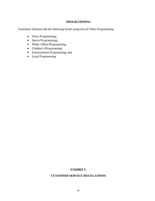 PROGRAMMING
Franchisee shall provide the following broad categories of Video Programming:
• News Programming;
• Sports Programming;
• Public Affairs Programming;
• Children’s Programming;
• Entertainment Programming; and
• Local Programming.
EXHIBIT C
CUSTOMER SERVICE REGULATIONS
43
 