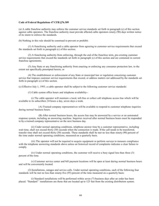 Code of Federal Regulations 47 CFR §76.309
(a) A cable franchise authority may enforce the customer service standards set forth in paragraph (c) of this section
against cable operators. The franchise authority must provide affected cable operators ninety (90) days written notice
of its intent to enforce the standards.
(b) Nothing in this rule should be construed to prevent or prohibit:
(1) A franchising authority and a cable operator from agreeing to customer service requirements that exceed
the standards set forth in paragraph (c) of this section;
(2) A franchising authority from enforcing, through the end of the franchise term, pre-existing customer
service requirements that exceed the standards set forth in paragraph (c) of this section and are contained in current
franchise agreements;
(3) Any State or any franchising authority from enacting or enforcing any consumer protection law, to the
extent not specifically preempted herein; or
(4) The establishment or enforcement of any State or municipal law or regulation concerning customer
service that imposes customer service requirements that exceed, or address matters not addressed by the standards set
forth in paragraph (c) of this section.
(c) Effective July 1, 1993, a cable operator shall be subject to the following customer service standards:
(1) Cable system office hours and telephone availability--
(i) The cable operator will maintain a local, toll-free or collect call telephone access line which will be
available to its subscribers 24 hours a day, seven days a week.
(A) Trained company representatives will be available to respond to customer telephone inquiries
during normal business hours.
(B) After normal business hours, the access line may be answered by a service or an automated
response system, including an answering machine. Inquiries received after normal business hours must be responded
to by a trained company representative on the next business day.
(ii) Under normal operating conditions, telephone answer time by a customer representative, including
wait time, shall not exceed thirty (30) seconds when the connection is made. If the call needs to be transferred,
transfer time shall not exceed thirty (30) seconds. These standards shall be met no less than ninety (90) percent of
the time under normal operating conditions, measured on a quarterly basis.
(iii) The operator will not be required to acquire equipment or perform surveys to measure compliance
with the telephone answering standards above unless an historical record of complaints indicates a clear failure to
comply.
(iv) Under normal operating conditions, the customer will receive a busy signal less than three (3)
percent of the time.
(v) Customer service center and bill payment locations will be open at least during normal business hours
and will be conveniently located.
(2) Installations, outages and service calls. Under normal operating conditions, each of the following four
standards will be met no less than ninety-five (95) percent of the time measured on a quarterly basis:
(i) Standard installations will be performed within seven (7) business days after an order has been
placed. “Standard’’ installations are those that are located up to 125 feet from the existing distribution system.
44
 