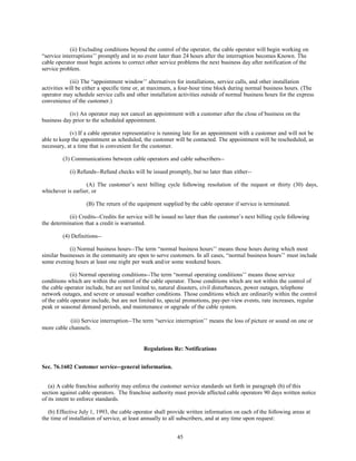 (ii) Excluding conditions beyond the control of the operator, the cable operator will begin working on
“service interruptions’’ promptly and in no event later than 24 hours after the interruption becomes Known. The
cable operator must begin actions to correct other service problems the next business day after notification of the
service problem.
(iii) The “appointment window’’ alternatives for installations, service calls, and other installation
activities will be either a specific time or, at maximum, a four-hour time block during normal business hours. (The
operator may schedule service calls and other installation activities outside of normal business hours for the express
convenience of the customer.)
(iv) An operator may not cancel an appointment with a customer after the close of business on the
business day prior to the scheduled appointment.
(v) If a cable operator representative is running late for an appointment with a customer and will not be
able to keep the appointment as scheduled, the customer will be contacted. The appointment will be rescheduled, as
necessary, at a time that is convenient for the customer.
(3) Communications between cable operators and cable subscribers--
(i) Refunds--Refund checks will be issued promptly, but no later than either--
(A) The customer’s next billing cycle following resolution of the request or thirty (30) days,
whichever is earlier, or
(B) The return of the equipment supplied by the cable operator if service is terminated.
(ii) Credits--Credits for service will be issued no later than the customer’s next billing cycle following
the determination that a credit is warranted.
(4) Definitions--
(i) Normal business hours--The term “normal business hours’’ means those hours during which most
similar businesses in the community are open to serve customers. In all cases, “normal business hours’’ must include
some evening hours at least one night per week and/or some weekend hours.
(ii) Normal operating conditions--The term “normal operating conditions’’ means those service
conditions which are within the control of the cable operator. Those conditions which are not within the control of
the cable operator include, but are not limited to, natural disasters, civil disturbances, power outages, telephone
network outages, and severe or unusual weather conditions. Those conditions which are ordinarily within the control
of the cable operator include, but are not limited to, special promotions, pay-per-view events, rate increases, regular
peak or seasonal demand periods, and maintenance or upgrade of the cable system.
(iii) Service interruption--The term “service interruption’’ means the loss of picture or sound on one or
more cable channels.
Regulations Re: Notifications
Sec. 76.1602 Customer service--general information.
(a) A cable franchise authority may enforce the customer service standards set forth in paragraph (b) of this
section against cable operators. The franchise authority must provide affected cable operators 90 days written notice
of its intent to enforce standards.
(b) Effective July 1, 1993, the cable operator shall provide written information on each of the following areas at
the time of installation of service, at least annually to all subscribers, and at any time upon request:
45
 